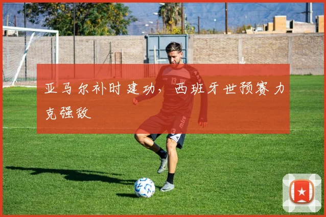 亚马尔补时建功，西班牙世预赛力克强敌