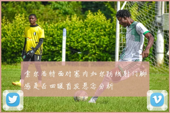 索尔洛特面对塞内加尔防线射门脚感是否回暖首发悬念分析