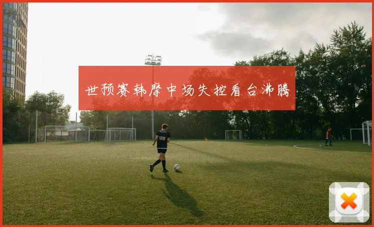 世预赛韩摩中场失控看台沸腾