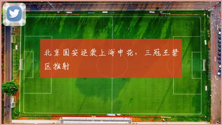 北京国安逆袭上海申花，三冠王禁区推射