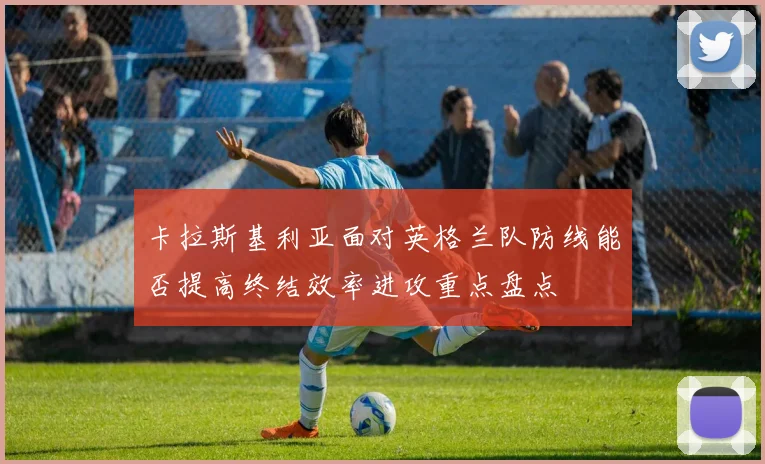 卡拉斯基利亚面对英格兰队防线能否提高终结效率进攻重点盘点