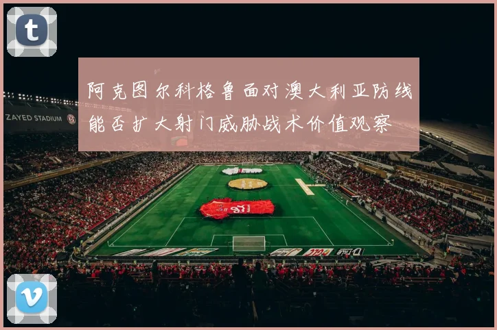 阿克图尔科格鲁面对澳大利亚防线能否扩大射门威胁战术价值观察