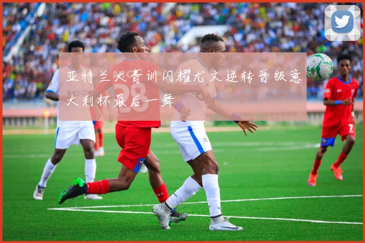 亚特兰大青训闪耀尤文逆转晋级意大利杯最后一舞