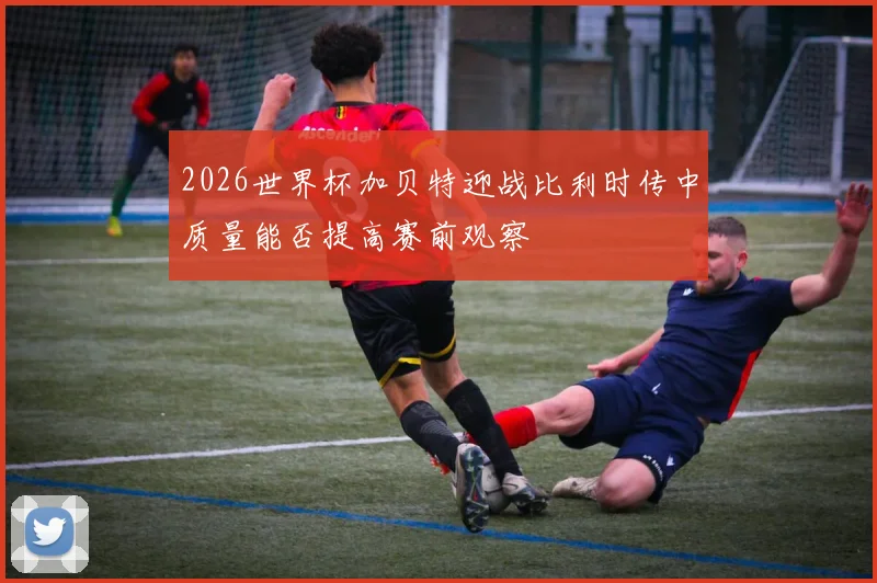 2026世界杯加贝特迎战比利时传中质量能否提高赛前观察