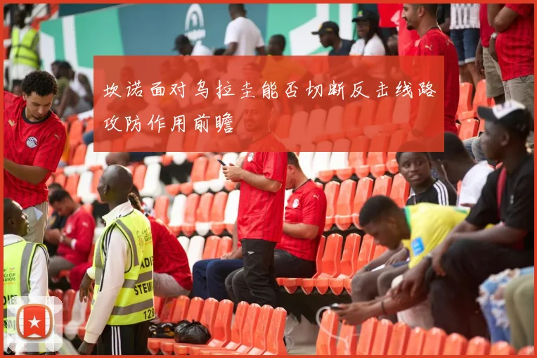 坎诺面对乌拉圭能否切断反击线路攻防作用前瞻