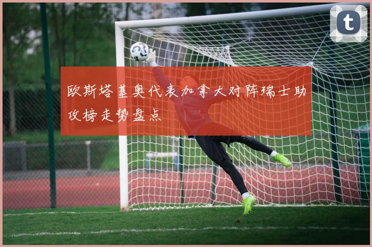 欧斯塔基奥代表加拿大对阵瑞士助攻榜走势盘点