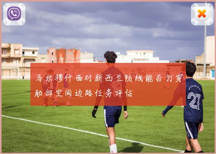 马尔穆什面对新西兰防线能否打穿肋部空间边路任务评估