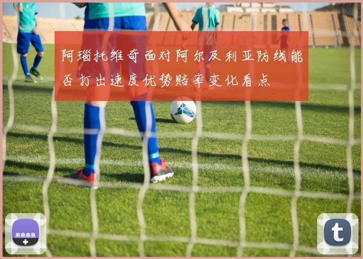 阿瑙托维奇面对阿尔及利亚防线能否打出速度优势赔率变化看点