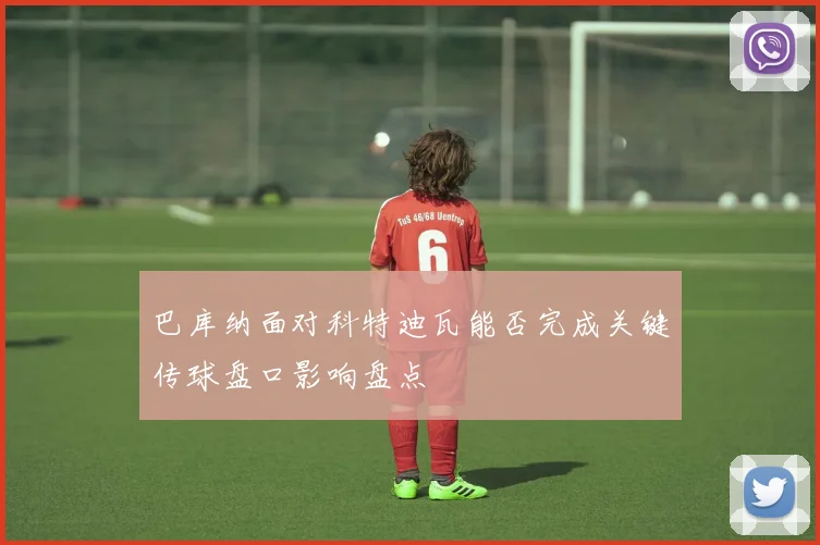 巴库纳面对科特迪瓦能否完成关键传球盘口影响盘点