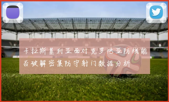 卡拉斯基利亚面对克罗地亚防线能否破解密集防守射门数据分析