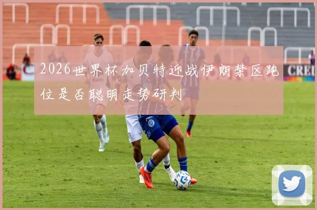 2026世界杯加贝特迎战伊朗禁区跑位是否聪明走势研判