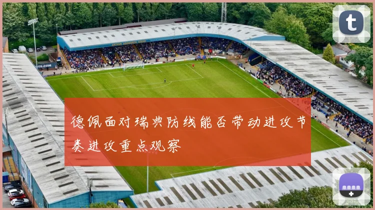 德佩面对瑞典防线能否带动进攻节奏进攻重点观察