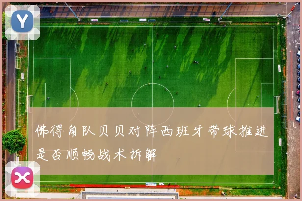佛得角队贝贝对阵西班牙带球推进是否顺畅战术拆解