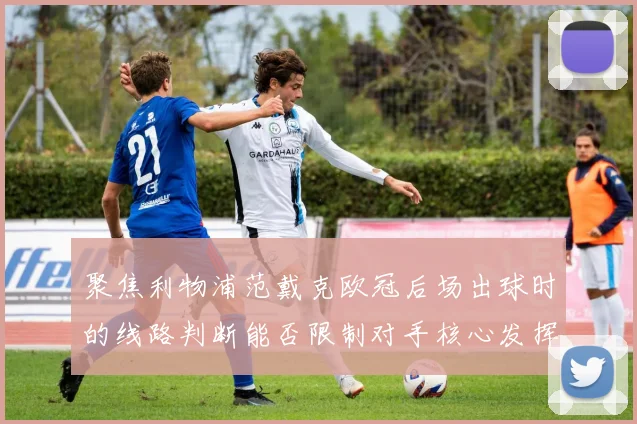 聚焦利物浦范戴克欧冠后场出球时的线路判断能否限制对手核心发挥