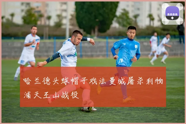 哈兰德头球帽子戏法曼城屠杀利物浦天王山战役