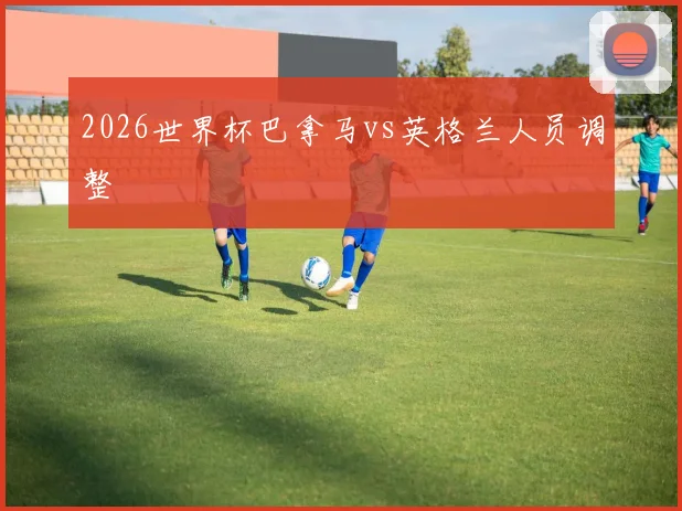 2026世界杯巴拿马vs英格兰人员调整