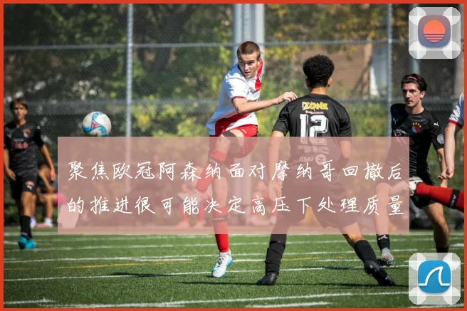 聚焦欧冠阿森纳面对摩纳哥回撤后的推进很可能决定高压下处理质量