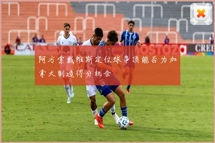 阿方索戴维斯定位球争顶能否为加拿大制造得分机会