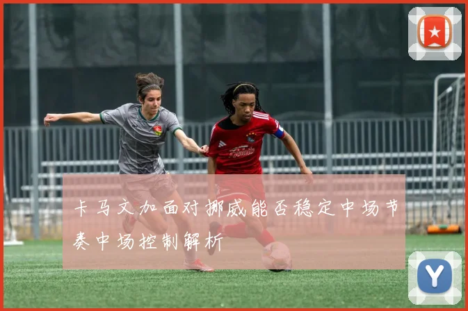 卡马文加面对挪威能否稳定中场节奏中场控制解析