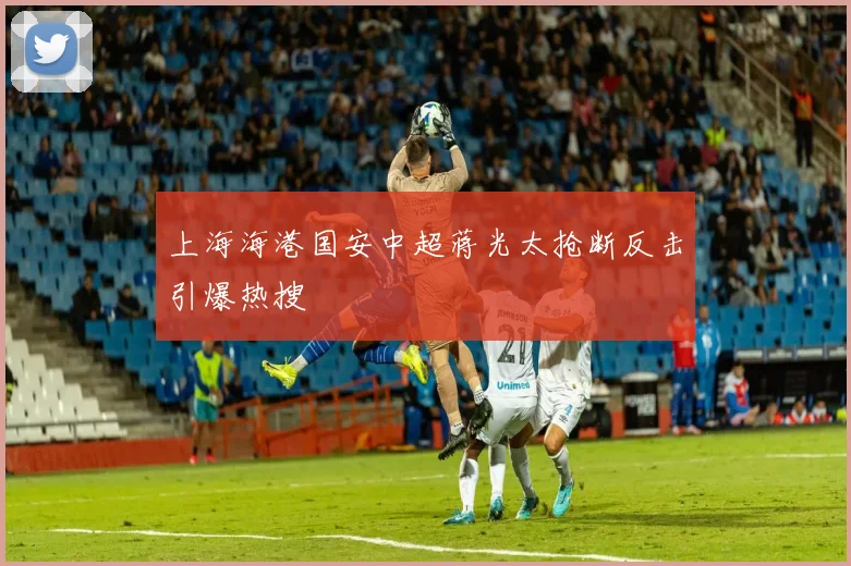 上海海港国安中超蒋光太抢断反击引爆热搜