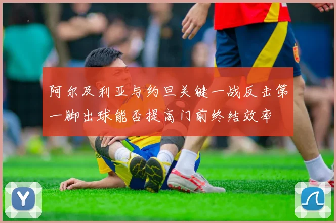 阿尔及利亚与约旦关键一战反击第一脚出球能否提高门前终结效率