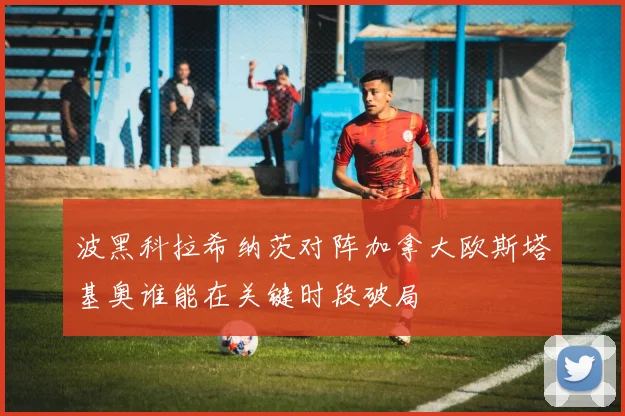波黑科拉希纳茨对阵加拿大欧斯塔基奥谁能在关键时段破局
