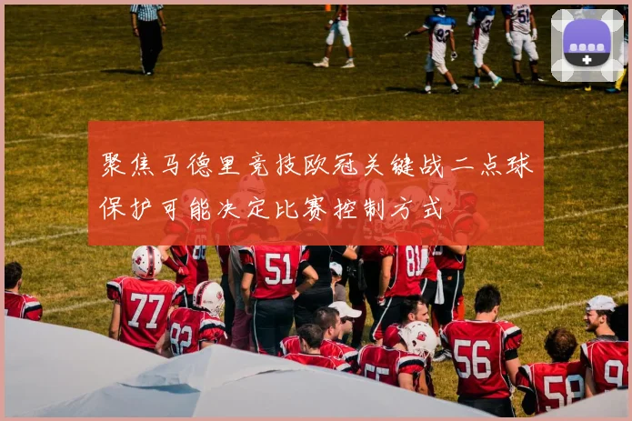聚焦马德里竞技欧冠关键战二点球保护可能决定比赛控制方式