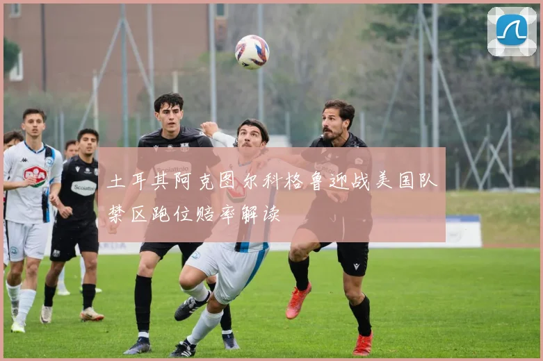 土耳其阿克图尔科格鲁迎战美国队禁区跑位赔率解读