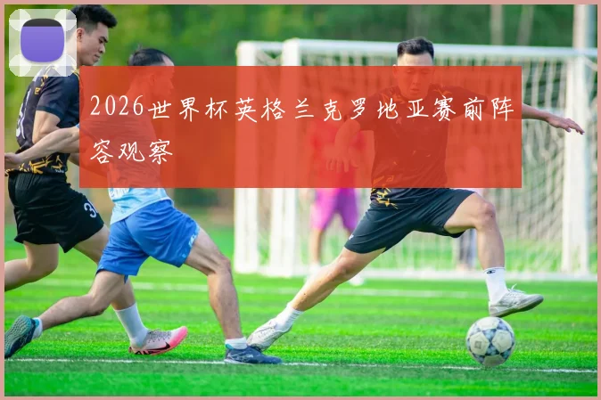 2026世界杯英格兰克罗地亚赛前阵容观察