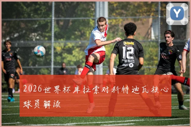 2026世界杯库拉索对科特迪瓦核心球员解读