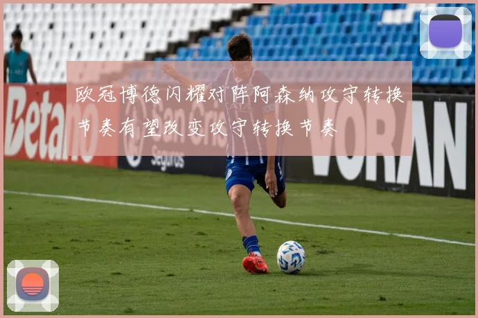 欧冠博德闪耀对阵阿森纳攻守转换节奏有望改变攻守转换节奏