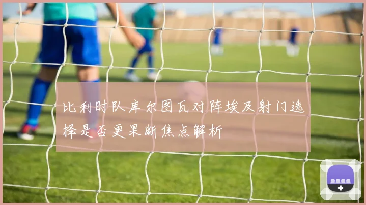 比利时队库尔图瓦对阵埃及射门选择是否更果断焦点解析
