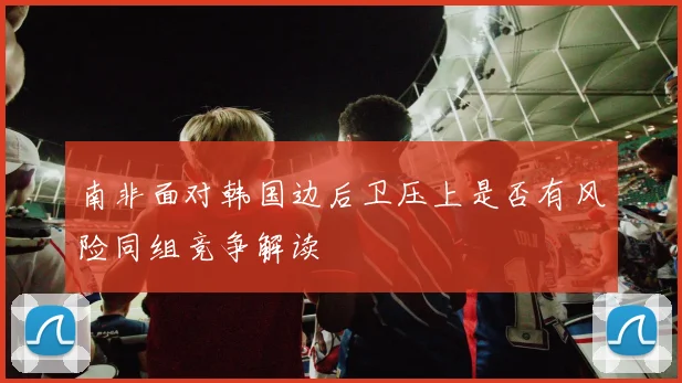 南非面对韩国边后卫压上是否有风险同组竞争解读