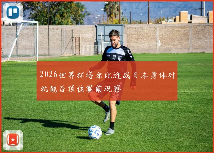 2026世界杯塔尔比迎战日本身体对抗能否顶住赛前观察