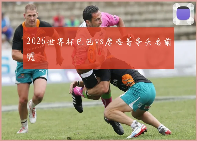 2026世界杯巴西vs摩洛哥争头名前瞻