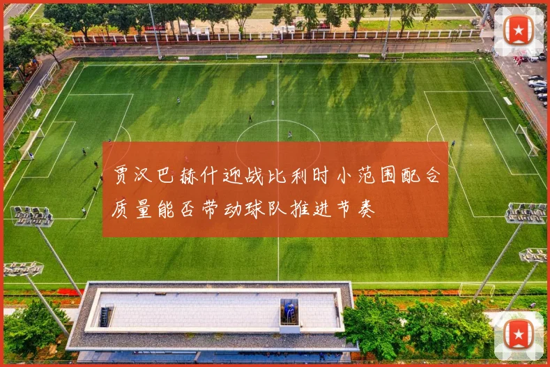 贾汉巴赫什迎战比利时小范围配合质量能否带动球队推进节奏